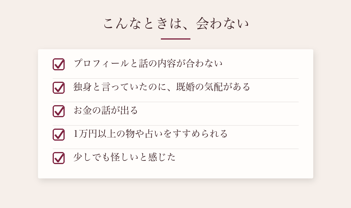 こんなときは会わない:プロフィールと話の内容が合わない、独身と言っていたのに既婚の気配がある、お金の話が出る、1万円以上の物や占いをすすめられる、怪しいと感じた