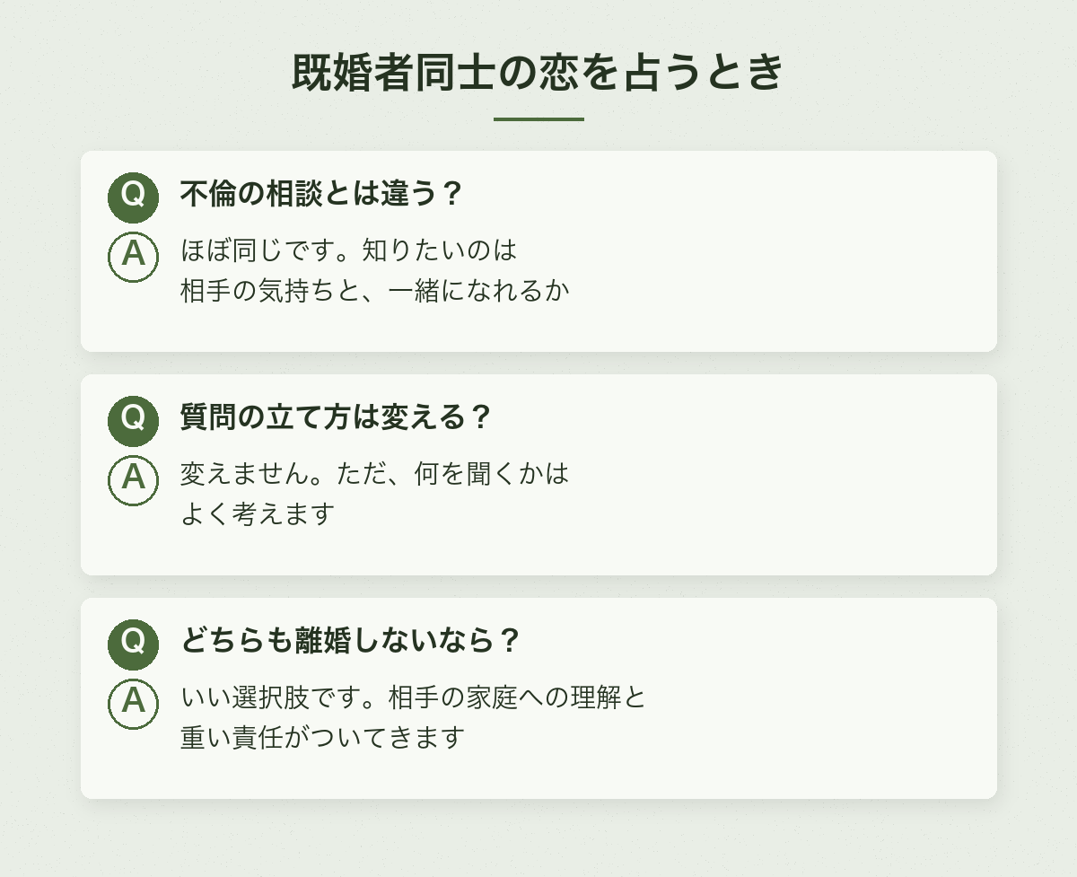 既婚者同士の恋を占うときのQ&A:不倫の相談とは違う?ほぼ同じです。質問の立て方は変える?変えません。ただ何を聞くかはよく考えます。どちらも離婚しないなら?いい選択肢ですが、相手の家庭への理解と重い責任がついてきます
