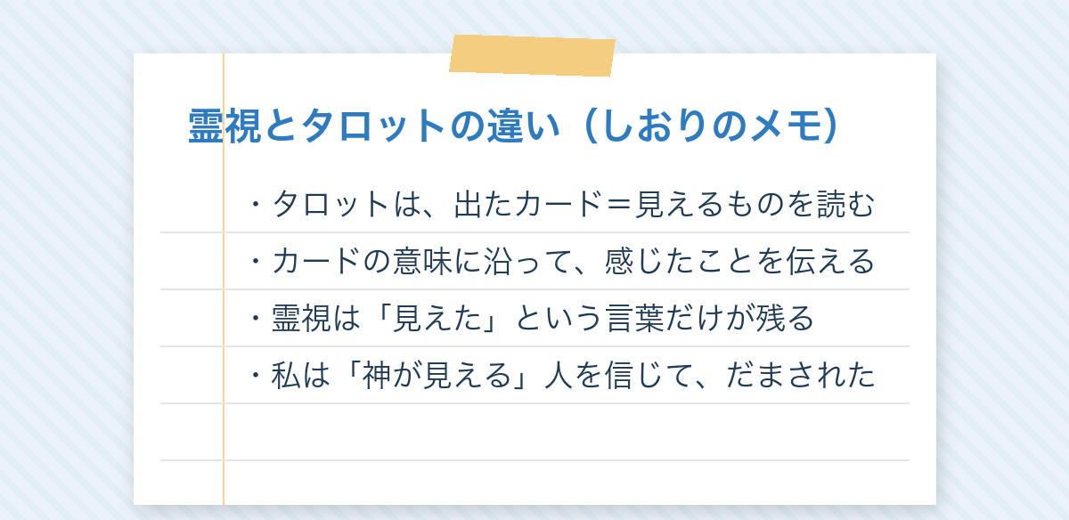 しおりのメモ:霊視とタロットの違い。タロットは出たカードという見えるものを読む。霊視は見えたという言葉だけが残る。私は「神が見える」人を信じて、だまされた